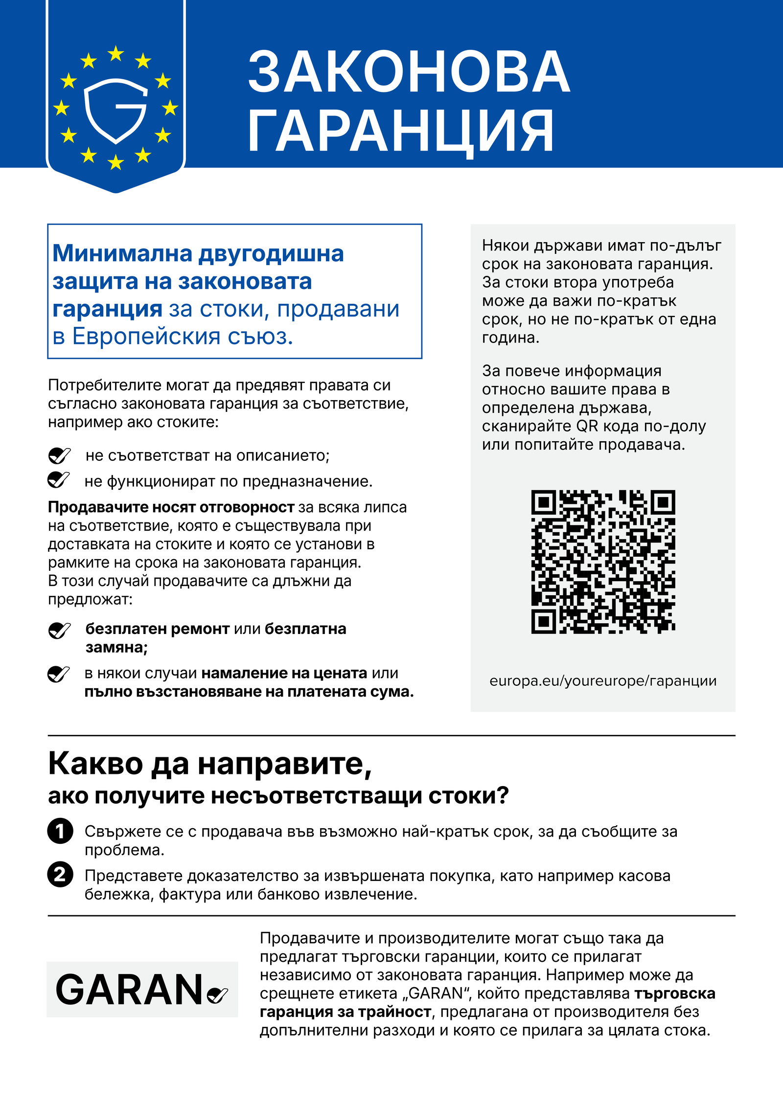Законова гаранция – минимална двугодишна защита на законовата гаранция за стоки, продавани в Европейския съюз. Потребителите могат да предявят правата си, ако стоките не съответстват на описанието или не функционират по предназначение. Продавачите носят отговорност за всяка липса на съответствие, съществувала при доставката и установена в срока на законовата гаранция, и са длъжни да предложат безплатен ремонт или замяна, а в някои случаи намаление на цената или пълно възстановяване на платената сума. Повече информация: europa.eu/youreurope/гаранции